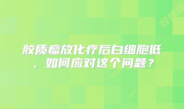 胶质瘤放化疗后白细胞低，如何应对这个问题？
