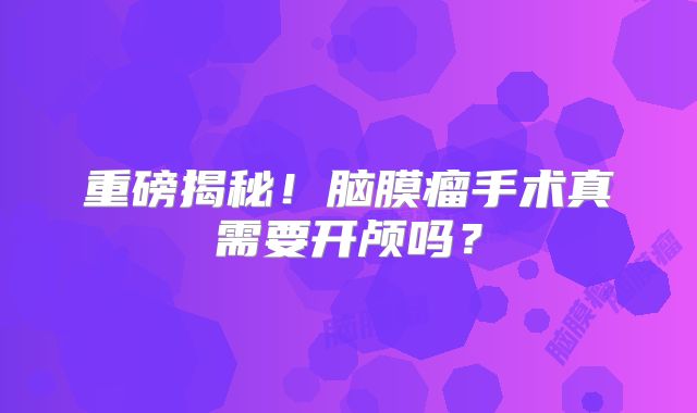 重磅揭秘！脑膜瘤手术真需要开颅吗？