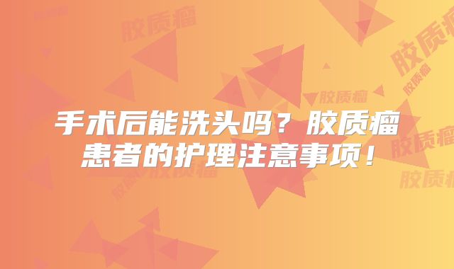 手术后能洗头吗？胶质瘤患者的护理注意事项！