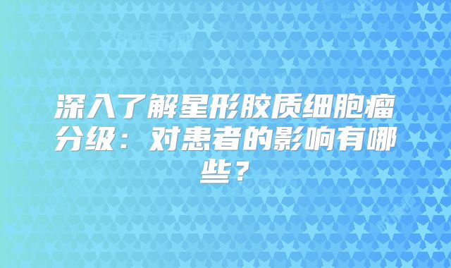深入了解星形胶质细胞瘤分级：对患者的影响有哪些？