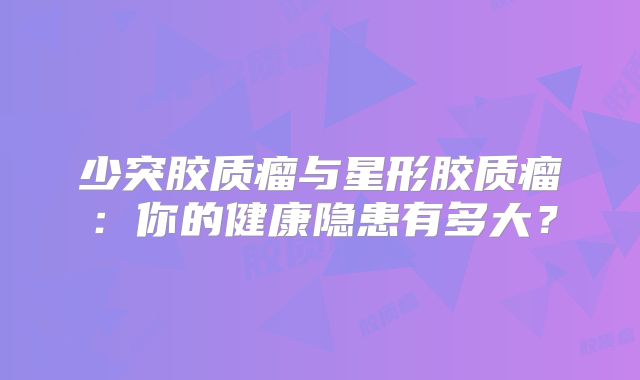 少突胶质瘤与星形胶质瘤：你的健康隐患有多大？