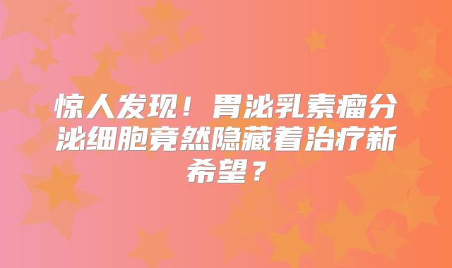惊人发现！胃泌乳素瘤分泌细胞竟然隐藏着治疗新希望？