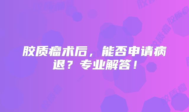 胶质瘤术后，能否申请病退？专业解答！