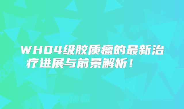 WH04级胶质瘤的最新治疗进展与前景解析！  