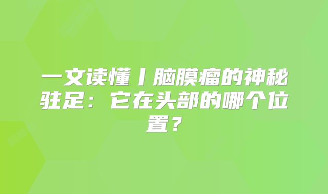 一文读懂丨脑膜瘤的神秘驻足：它在头部的哪个位置？