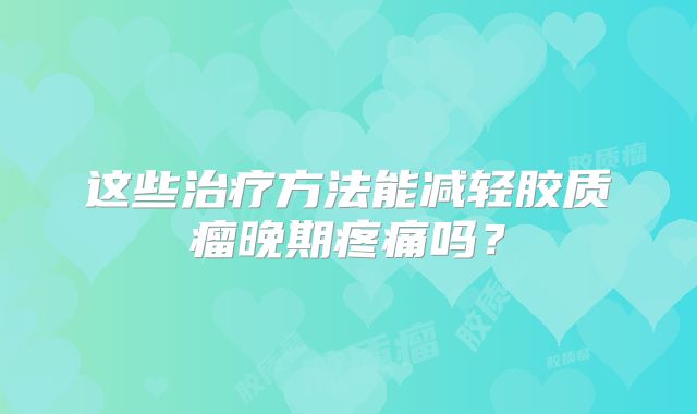 这些治疗方法能减轻胶质瘤晚期疼痛吗？