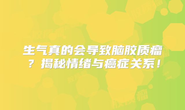 生气真的会导致脑胶质瘤？揭秘情绪与癌症关系！