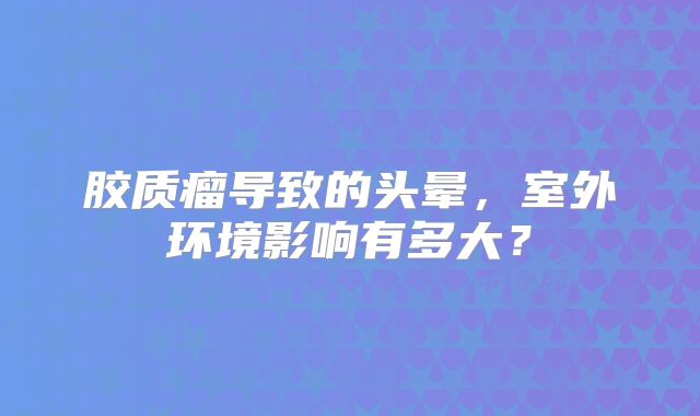 胶质瘤导致的头晕，室外环境影响有多大？