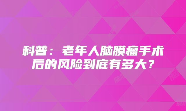 科普：老年人脑膜瘤手术后的风险到底有多大？