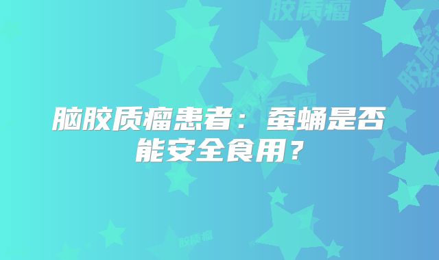 脑胶质瘤患者：蚕蛹是否能安全食用？