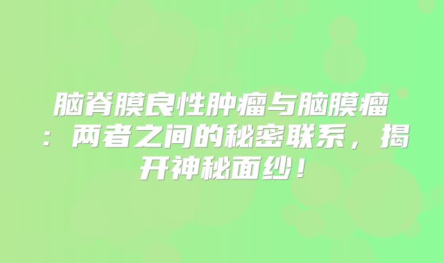 脑脊膜良性肿瘤与脑膜瘤：两者之间的秘密联系，揭开神秘面纱！