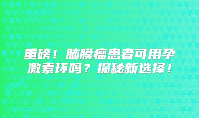 重磅！脑膜瘤患者可用孕激素环吗？探秘新选择！