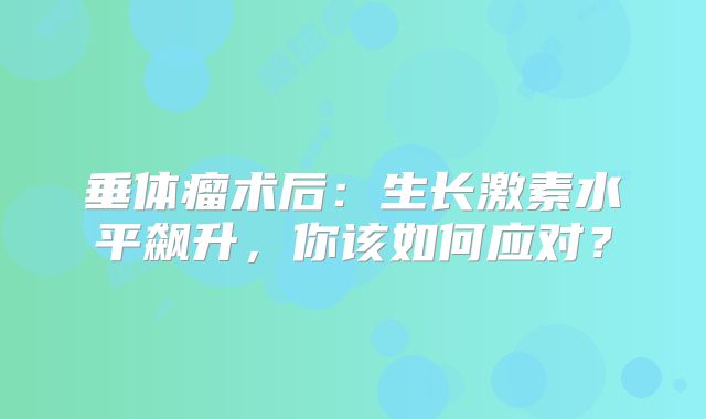 垂体瘤术后：生长激素水平飙升，你该如何应对？