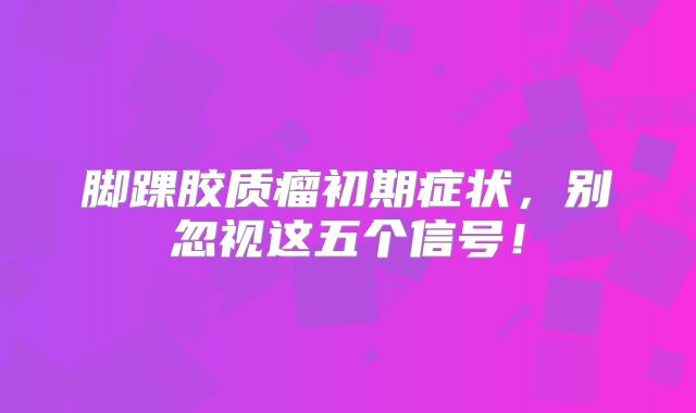 脚踝胶质瘤初期症状，别忽视这五个信号！