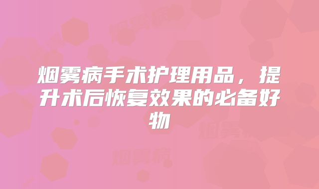 烟雾病手术护理用品，提升术后恢复效果的必备好物