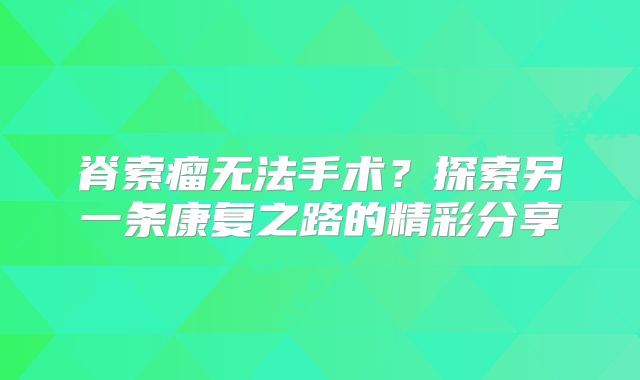 脊索瘤无法手术？探索另一条康复之路的精彩分享