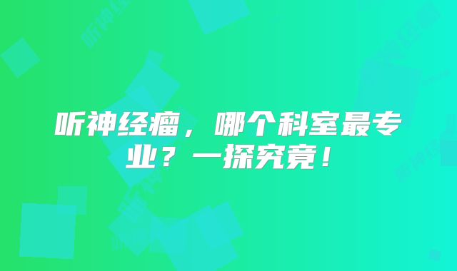 听神经瘤，哪个科室最专业？一探究竟！