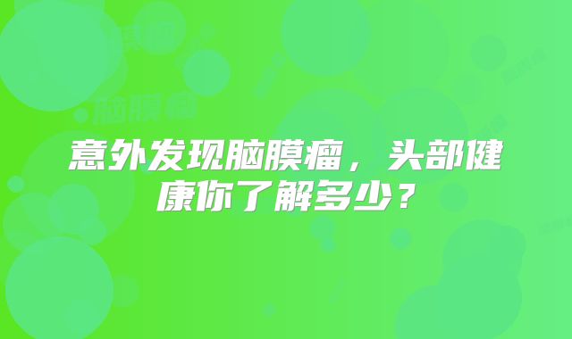 意外发现脑膜瘤，头部健康你了解多少？