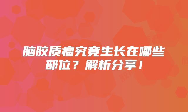 脑胶质瘤究竟生长在哪些部位？解析分享！