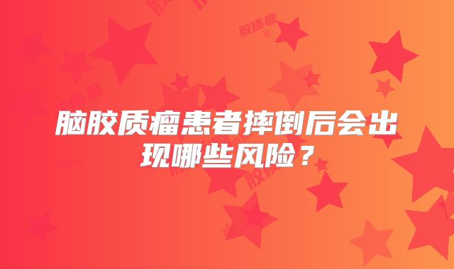 脑胶质瘤患者摔倒后会出现哪些风险？