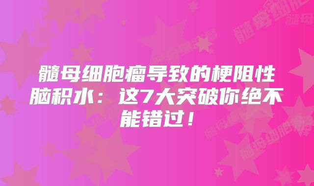 髓母细胞瘤导致的梗阻性脑积水：这7大突破你绝不能错过！
