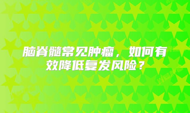 脑脊髓常见肿瘤，如何有效降低复发风险？