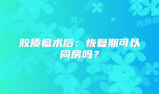 胶质瘤术后：恢复期可以同房吗？