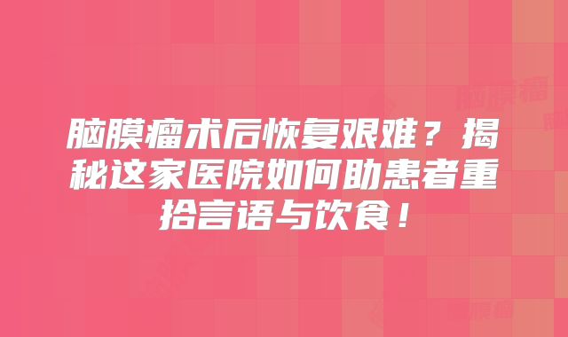 脑膜瘤术后恢复艰难？揭秘这家医院如何助患者重拾言语与饮食！