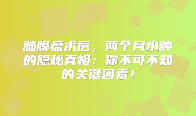 脑膜瘤术后，两个月水肿的隐秘真相：你不可不知的关键因素！