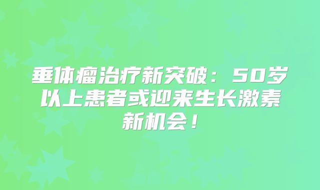 垂体瘤治疗新突破：50岁以上患者或迎来生长激素新机会！