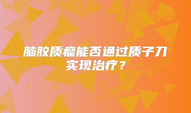 脑胶质瘤能否通过质子刀实现治疗？