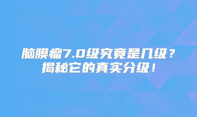 脑膜瘤7.0级究竟是几级？揭秘它的真实分级！