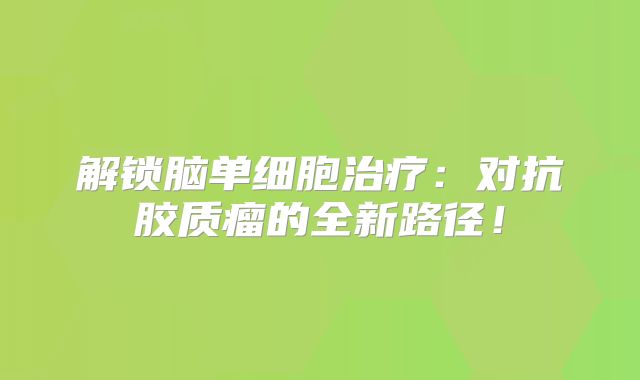 解锁脑单细胞治疗：对抗胶质瘤的全新路径！