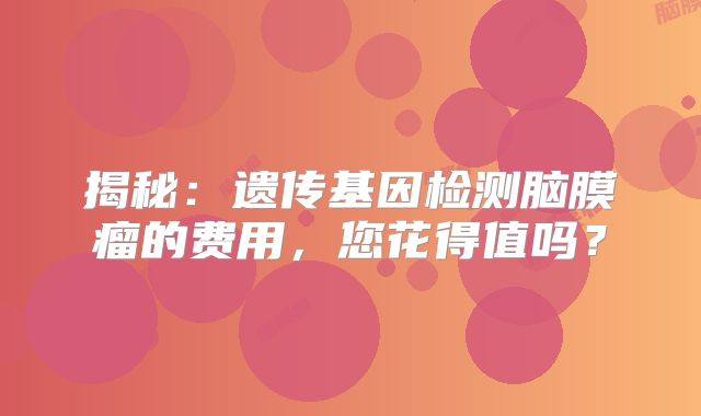 揭秘：遗传基因检测脑膜瘤的费用，您花得值吗？