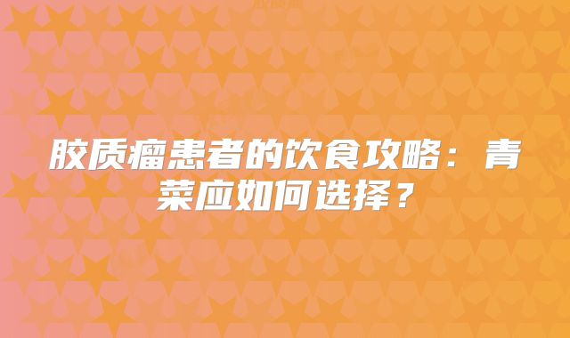 胶质瘤患者的饮食攻略：青菜应如何选择？