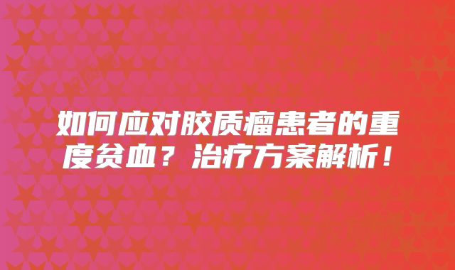 如何应对胶质瘤患者的重度贫血？治疗方案解析！
