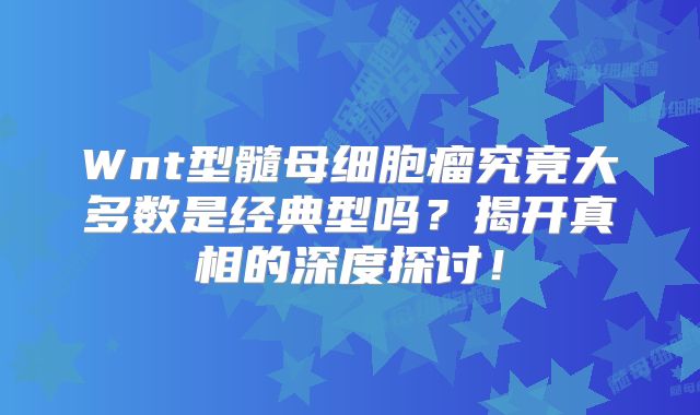 Wnt型髓母细胞瘤究竟大多数是经典型吗？揭开真相的深度探讨！