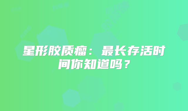 星形胶质瘤：最长存活时间你知道吗？