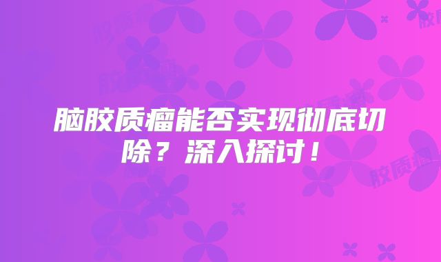 脑胶质瘤能否实现彻底切除？深入探讨！