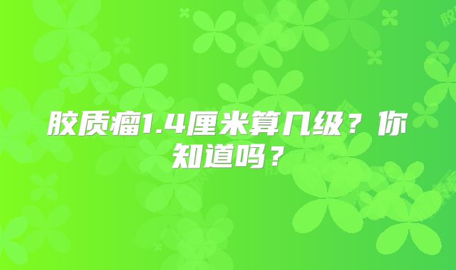 胶质瘤1.4厘米算几级？你知道吗？