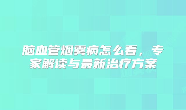 脑血管烟雾病怎么看，专家解读与最新治疗方案