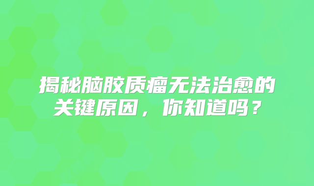 揭秘脑胶质瘤无法治愈的关键原因，你知道吗？