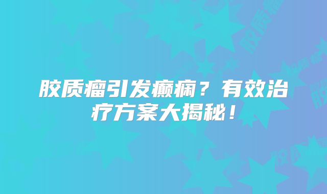 胶质瘤引发癫痫？有效治疗方案大揭秘！