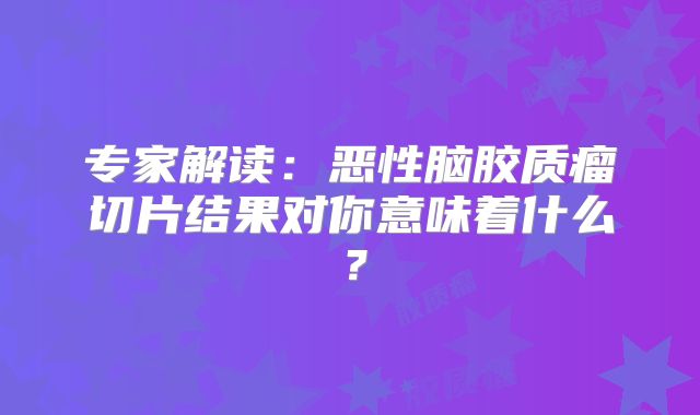 专家解读：恶性脑胶质瘤切片结果对你意味着什么？
