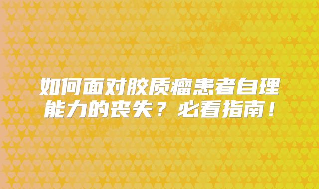 如何面对胶质瘤患者自理能力的丧失？必看指南！