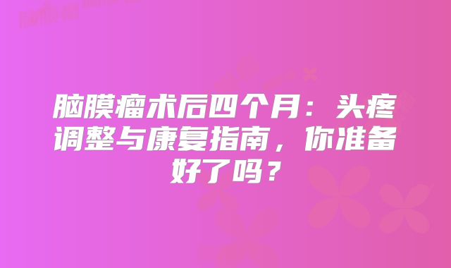 脑膜瘤术后四个月：头疼调整与康复指南，你准备好了吗？