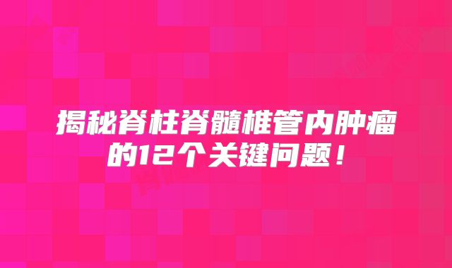 揭秘脊柱脊髓椎管内肿瘤的12个关键问题！