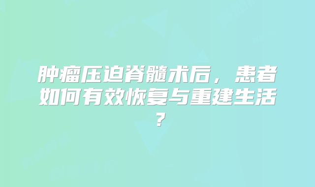 肿瘤压迫脊髓术后，患者如何有效恢复与重建生活？