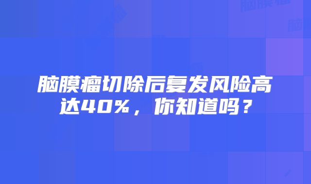 脑膜瘤切除后复发风险高达40%，你知道吗？