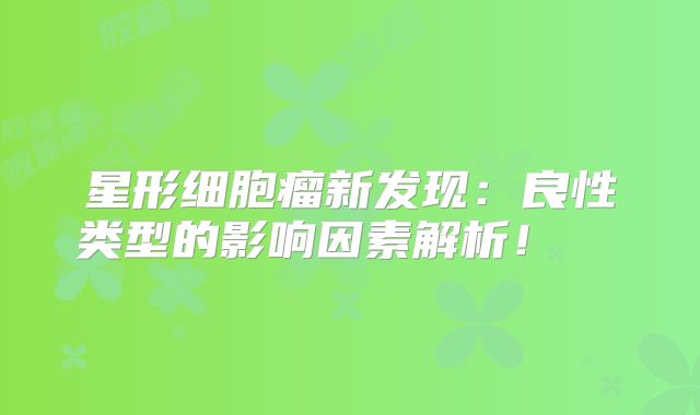 星形细胞瘤新发现：良性类型的影响因素解析！  